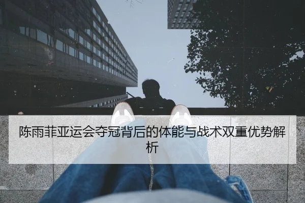 陈雨菲亚运会夺冠背后的体能与战术双重优势解析