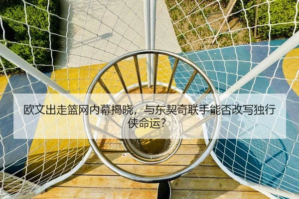 欧文出走篮网内幕揭晓，与东契奇联手能否改写独行侠命运？